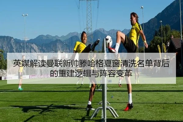 英媒解读曼联新帅滕哈格夏窗清洗名单背后的重建逻辑与阵容变革