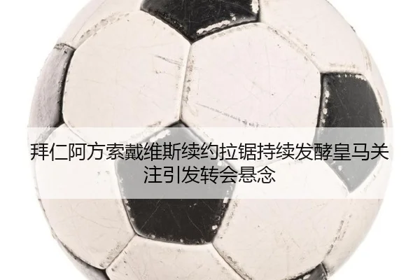 拜仁阿方索戴维斯续约拉锯持续发酵皇马关注引发转会悬念