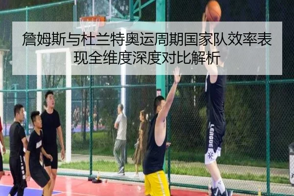 詹姆斯与杜兰特奥运周期国家队效率表现全维度深度对比解析