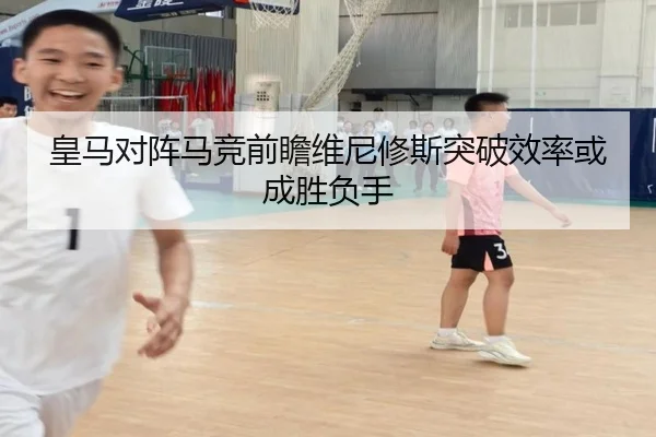 皇马对阵马竞前瞻维尼修斯突破效率或成胜负手